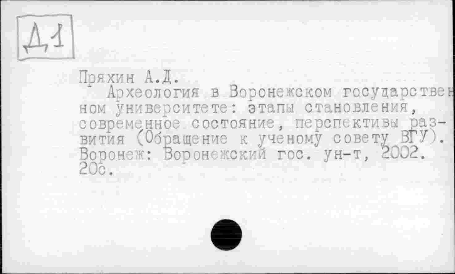 ﻿Д4
Пряхин А.Д.
Археология в Воронежском государстве ном университете-: этапы становления, современное состояние, перспективы развития (Обращение к ученому совету ЗГУ). Воронеж: Воронежский гос. ун-т, 2002. 20с.